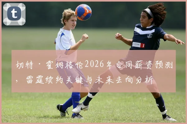 切特·霍姆格伦2026年合同薪资预测,雷霆续约关键与未来去向分析