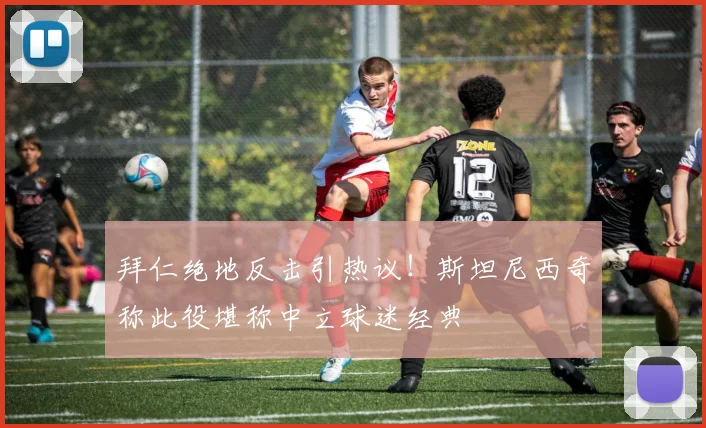 拜仁绝地反击引热议！斯坦尼西奇称此役堪称中立球迷经典