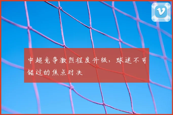 中超竞争激烈程度升级,球迷不可错过的焦点对决