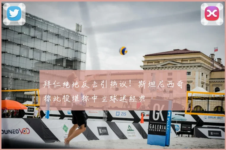 拜仁绝地反击引热议!斯坦尼西奇称此役堪称中立球迷经典