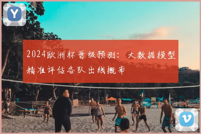 2024欧洲杯晋级预测：大数据模型精准评估各队出线概率
