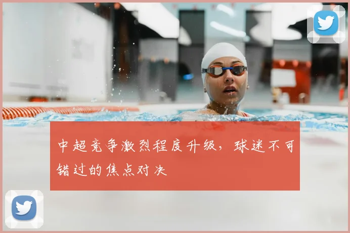 中超竞争激烈程度升级,球迷不可错过的焦点对决