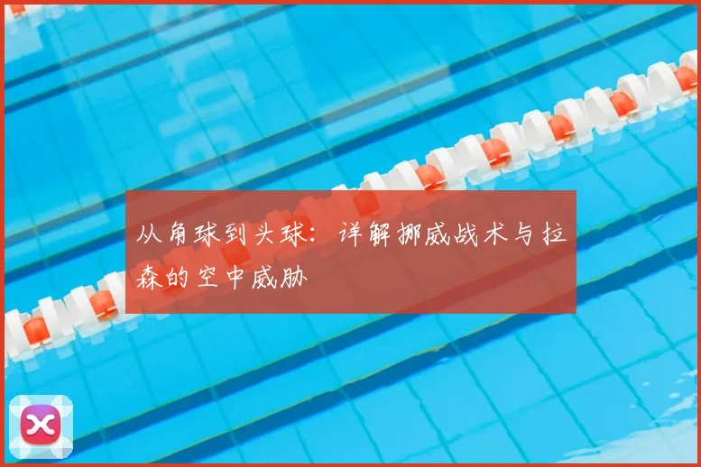 从角球到头球:详解挪威战术与拉森的空中威胁