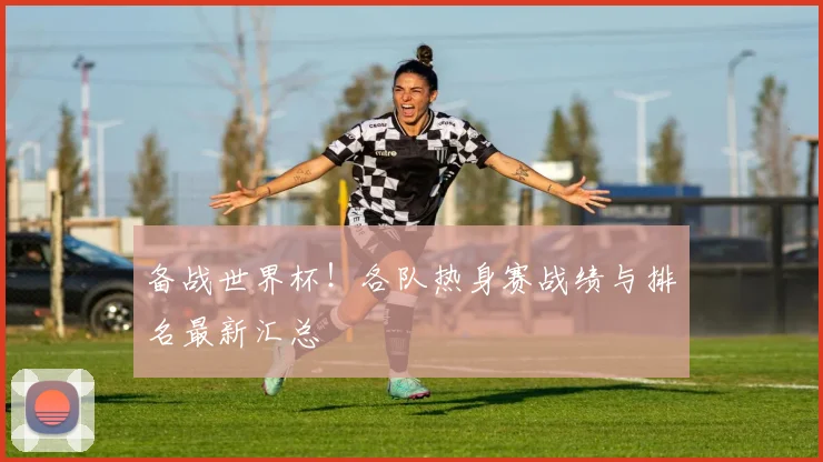 备战世界杯！各队热身赛战绩与排名最新汇总