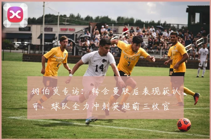 姆伯莫专访:转会曼联后表现获认可,球队全力冲刺英超前三收官