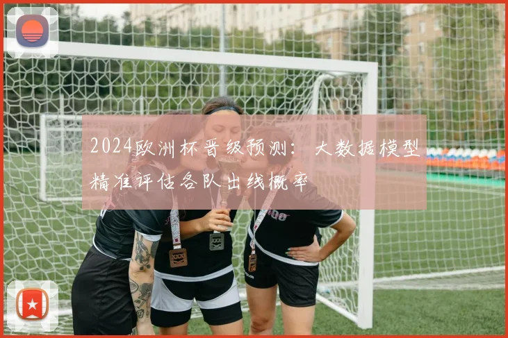 2024欧洲杯晋级预测:大数据模型精准评估各队出线概率