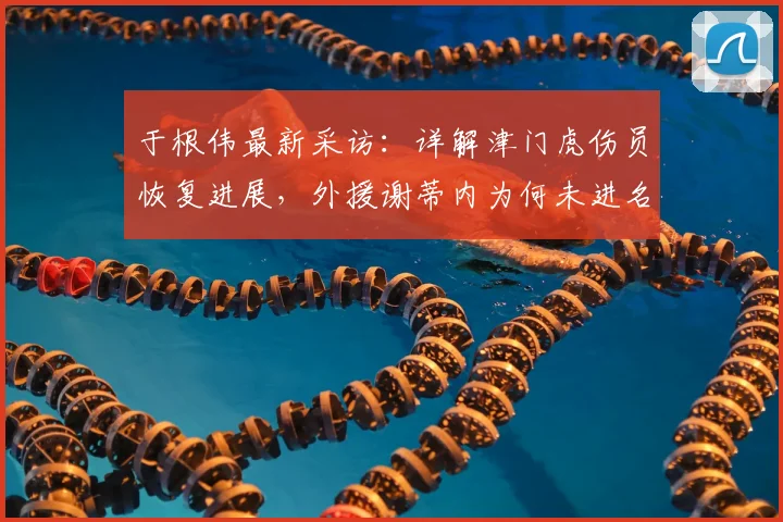 于根伟最新采访：详解津门虎伤员恢复进展，外援谢蒂内为何未进名单