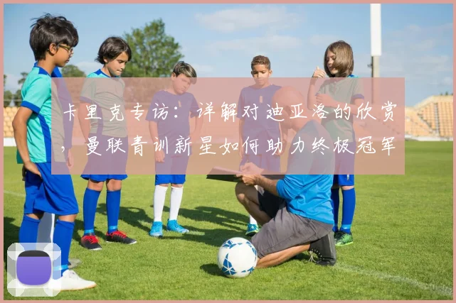 卡里克专访：详解对迪亚洛的欣赏，曼联青训新星如何助力终极冠军目标？
